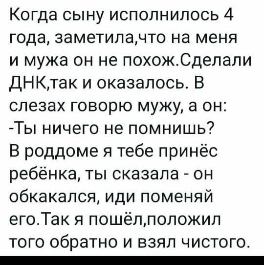 Когда сыну исполнилось 4 года заметилачто на меня и мужа он не похожСделали ДНКтак и оказалось В слезах говорю мужу а он Ты ничего не помнишь В роддоме я тебе принёс ребёнка ты сказала он обкакапся иди поменяй егоТак я пошёлпопожил ТОГО обратно И ВЗЯЛ ЧИСТОГО _