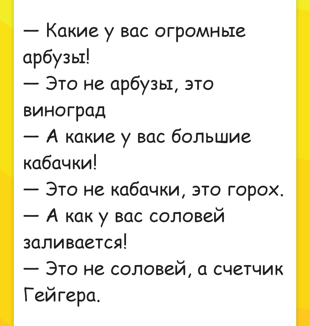 Какие у вас огромные арбузы Это не арбузы это виноград А какие у вас большие кабачки Это не кабачки это горох А как у вас соловей заливается Это не соловей а счетчик Гейгера