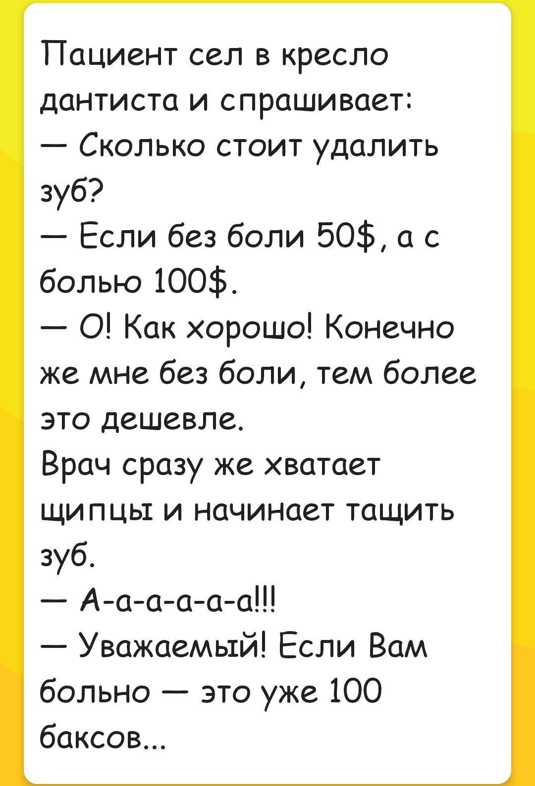 ПОЦИСНТ сел В кресло дантиста и спрашивает Сколько стоит удалить зуб Если без боли 50 а с болью 100 0 Как хорошо Конечно же мне без боли тем более это дешевле Врач сразу же хватает щипцы и начинает тащить зуб А а а а а а Уважаемый Если Вам больно это уже 100 баксов