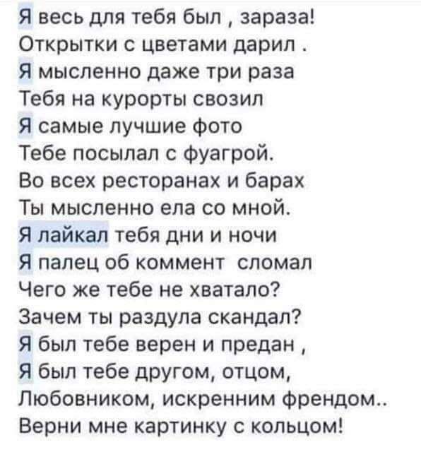 Я весь для тебя был зараза Открытки с цветами дарил я мысленно даже три раза Тебя на курорты свозил я самые лучшие фото Тебе посыпал с Фуагрой Во всех ресторанах и барах Ты мысленно ела со мной Я лайкал тебя дни и ночи Я палец об коммент сломал Чего же тебе не хватало Зачем ты раздула скандал Я был тебе верен и предан Я был тебе другом отцом Пюбовникрм искренним Френдом Верни мне картинку с кольцо