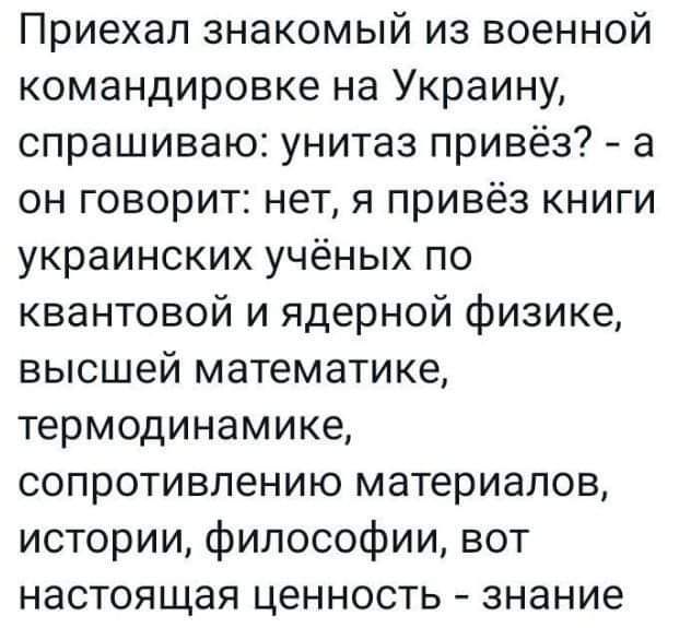 Приехал знакомый из военной командировке на Украину спрашиваю унитаз привёз а он говорит нет я привёз книги украинских учёных по квантовой и ядерной физике высшей математике термодинамике сопротивлению материалов истории философии вот настоящая ценность знание