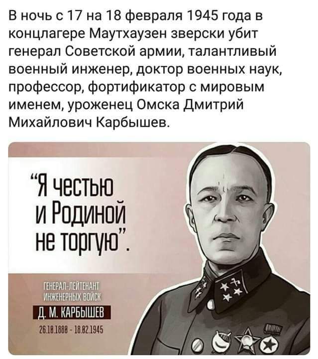 в ночь с 17 на 18 Февраля 1945 года в концлагере Маутхаузен зверски убит генерал Советской армии талантливый военный инженер доктор военных наук профессор фортификатор с мировым именем уроженец Омска дмитрий Михайлович Карбышев Я чввтью_ и Рпдинпи нв торгую М КАРБЫШШ шпш Шиш