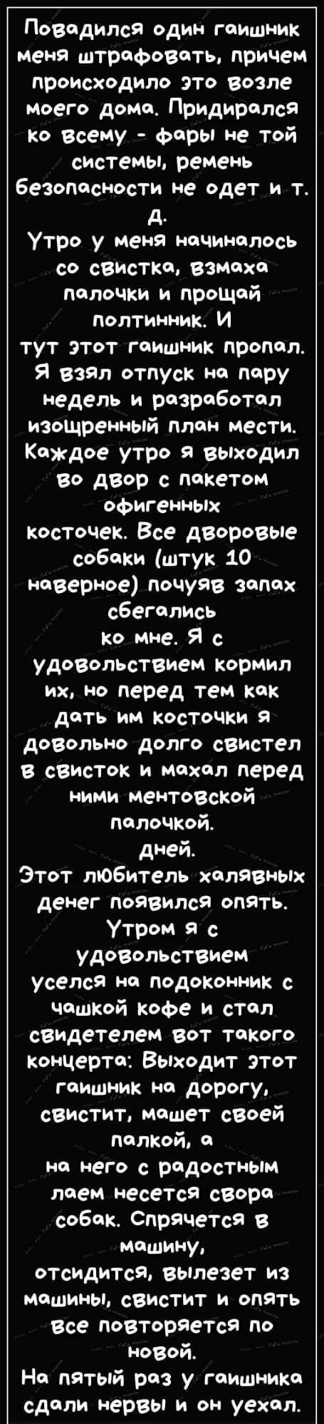 Повпдипся один гаишник меня штрафовать причем происходило это возле моего дома Придирплся ко Всему Фары не той системы ремень безопосНОсти не одет и т д Утро у Меня начиналось со свистка взмахи палочки и прощай полтинник И тут этот гаишник пропил Я взял отпуск на пару недель и разработал изощреиньпй плон месТИ Каждое утро я выходил во двор с пакетом офигенных косточек Все деоровые собаки штук 10 н