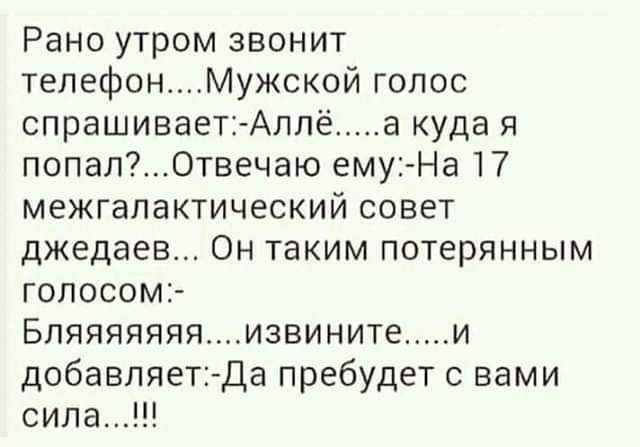 Рано утром звонит телефонМужской голос спрашивает Аллё а куда я попалОтвечаю ему На 17 межгалактический совет джедаев Он таким потерянным голосом Бпяяяяяяяизвините и добавляетДа пребудет с вами сила