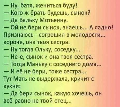 Ну батя жениться буду Кого ж брать будешь сынок да Вальку Мотькину Ой не бери сынок знаешь А ладно Признаюсь согрешил в молодости короче она твоя сепра Ну тогда 0льку соседку Нее сынок и она твоя сестра Тогда Маньку с соседнего дома И её не бери тоже сестра Тут Мать не выдержала кричит кухни да бери сынок какую хочешь он всёравно не твой отец