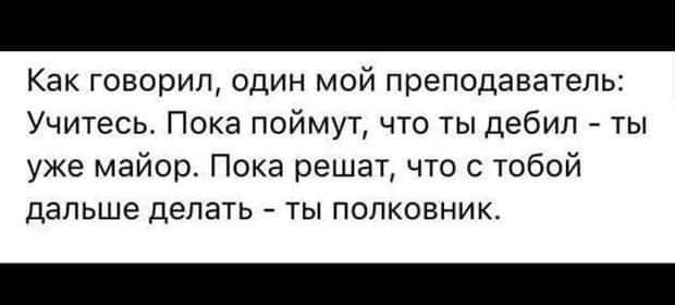 Как говорил один мой преподаватель Учитесь Пока поймут что ты дебил ты уже майор Пока решат что с тобой дальше делать ты полковник