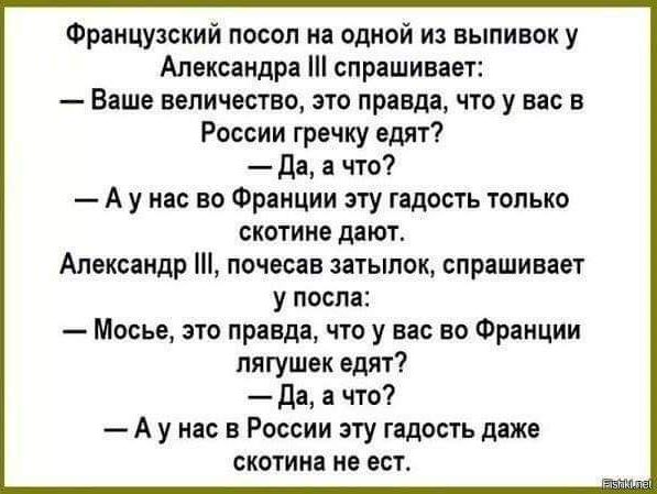 Французский посол из одной из выпивок у Александра спрашивает Ваше величество это правда что у вас в России гречку едят да а что А у нас во Фрянции эту гадость только скотина дают Александр почесав затылок спрашивает у после Месье это правда что у на во Франции лягушек едят да а что А у на в России эту ндпсть дяже скотина НВ ПСТ