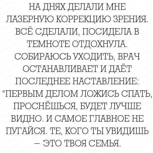 НА ДНЯХ дЕЛАЛИ МНЕ ПАЗЕРНУЮ КОРРЕКЦИЮ ЗРЕНИЯ ВСЁ СДЕЛАЛИ ЛОСИДЕЛА в ТЕМНОТЕ ОТДОХНУЛА СОБИРАЮСЬ Уходить ВРАЧ ОСТАНАВЛИВАЕТ И дАЕт ПОСЛЕДНЕЕ НАСТАВЛЕНИЕ ПЕРВЫМ ДБЛОМ ложись СПАТЬ проснЕшься БУДЕТ ЛУЧШЕ видно и САМОЕ ГЛАВНОЕ НБ ПУГАИСЯ ТБ КОГО тыувидишь _ это твоя СЕМЬЯ