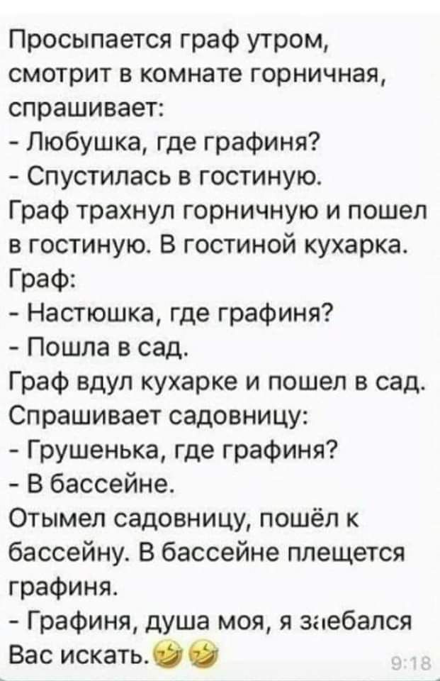 Просыпается граф утром смотрит в комнате горничная спрашивает Пюбушка где графиня Спустипась в гостиную Граф трахнул горничную и пошел в гостиную В гостиной кухарка Граф Настюшка где графиня Пошла в сад Граф вдуп кухарке и пошел в сад Спрашивает садовницу Грушенька где графиня В бассейне Отымел садовницу пошёл к бассейну В бассейне плещется графиня Графиня душа моя я зпебался Вас искатьб