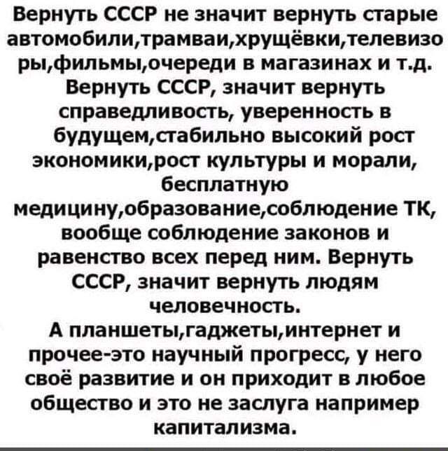 Вернуть СССР не значит вернуть старые автомобилилрамваихрущёвкителевизо рыфильмыочереди в магазинах и тд Вернуть СССР значит вернуть справедливость уверенность в 6удущемсгабильно высокий росг зкономикитоп культуры и морали бесплатную медици нуобразоваииесобл юден ие ТК вообще соблюдение законов и равенство всех перед ним Вернуть СССР значит вернуть людям человечность А планшетььгаджетыинтернет и п