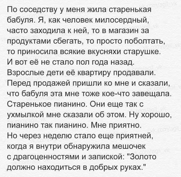 По соседству у меня жила старенькая бабуля Я как человек милосердный часто заходила к ней то в магазин за продуктами сбешть то просто поболтать то приносила всякие вкусняхи старушке И вот её не стало пол года назад Взрослые дети её квартиру продавали Перед продажей пришли ко мне и сказали что бабуля эта мне тоже кое что завещала Старенькое пианино Они еще так с ухмылкой мне сказали об этом Ну хоро