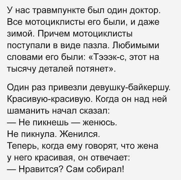 У нас травмпункте был один доктор Все мотоциклисты его были и даже зимой Причем мотоциклисты поступали в виде пазла Любимыми словами его были Тзэзк с этот на тысячу деталей потянзт Один раз привезли девушку байкершу Красивуюкрасивую Когда он над ней шаманить начал сказал Не пикнешь женюсь Не пикнупа Женился Теперь когда ему говорят что жена у него красивая он отвечает _ Нравится Сам собирал