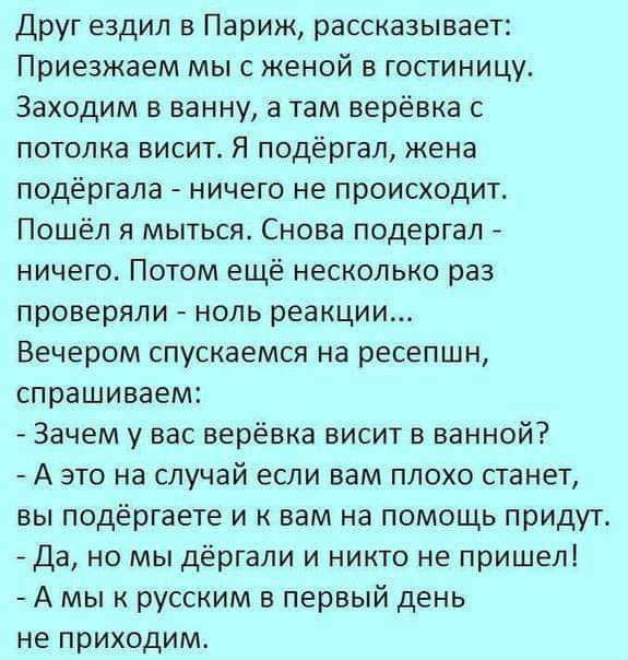 Друг ездил в Париж рассказывает Приезжаем мыс женой в гостиницу Заходим в ванну а там верёвка с потолка висит Я подёргал кена подёргала ничего не происходит Пошёл я мыться Снова подергал ничего Потом ещё несколько раз проверяли ноль реакции Вечером спускаемся на ресепшн спрашиваем Зачем у вас верёвка висит в ванной А это на случай если вам плохо станет вы подёргаете и к вам на помощь придут Да но 