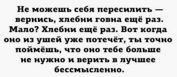 Не можешь себя пересипить вернись хпебии говна ещё раз Мало Хлебии ещё раз Вот когда оно и ушей уже потечёт ты точно поймёшь что оно тебе больше не нужно и верить в лучшее бессмысленно