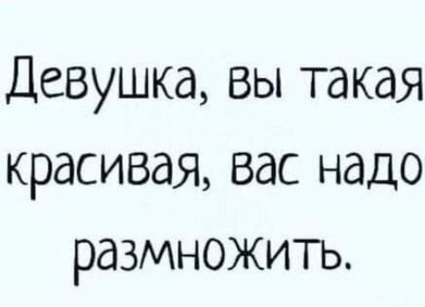 Девушка вы такая красивая вас надо размножить