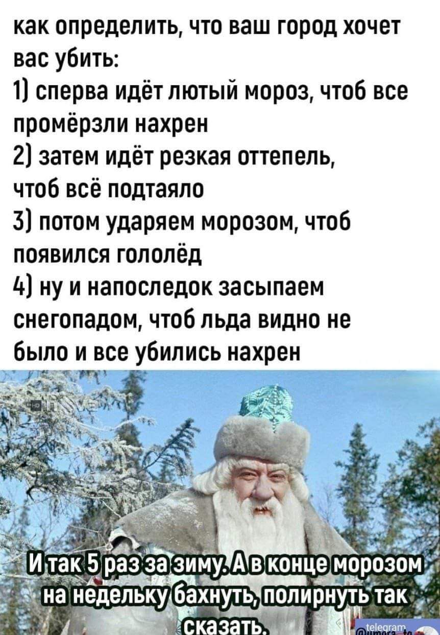 как определить что ваш город хочет вас убить 1 сперва идётлютый мороз чтоб все промёрзли нахрен 21 затем идёт резкая оттепель чтоб всё подтаяпо 3 потом ударяем морозом чтоб появился гололёд 4 ну и напоследок засыпаем снегопадом чтоб льда видно не было и все убились нахрен тан 5 раз за зиму А в концеморозом Ь на нёдельку бахнуть полирнуть так