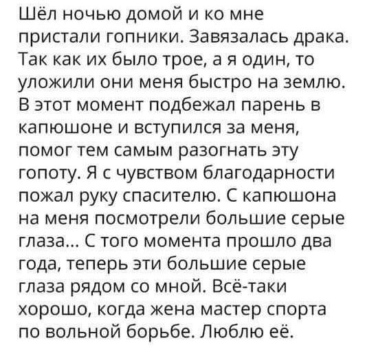 Шёл ночью домой и ко мне пристали гопники завязалась драка Так как их было трое а я один то уложили они меня быстро на землю В этот момент подбежал парень в капюшоне и вступился за меня помог тем самым разогнать эту гопоту я с чувством благодарности пожал руку спасителю С капюшона на меня посмотрели большие серые глаза С того момента прошло два года теперь эти большие серые глаза рядом со мной Всё