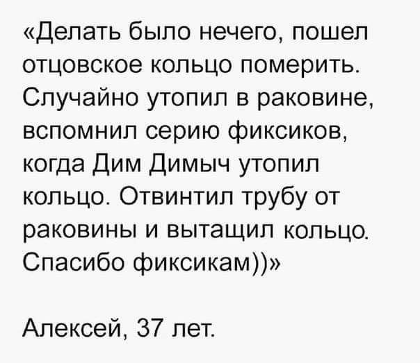 Делать было нечего пошел отцовское кольцо померить Случайно утопил в раковине вспомнил серию фиксиков когда Дим Димыч утопил кольцо Отвинтип трубу от раковины и вытащил кольцо Спасибо фиксикам Алексей 37 лет