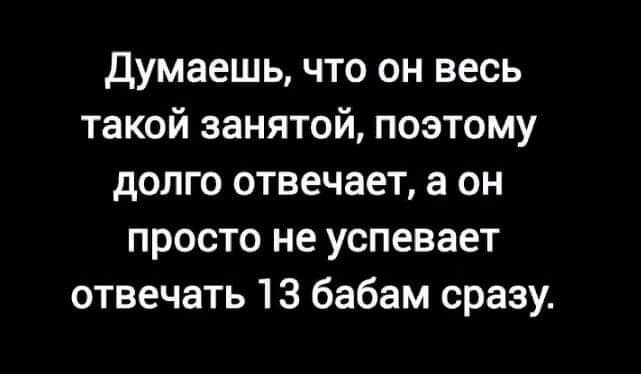 Думаешь что он весь такой занятой поэтому долго отвечает в он просто не успевает отвечать 13 бабам сразу