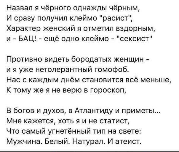 Назвал я чёрного однажды чёрным И сразу получил клеймо расист Характер женский я отметил вздорным и БАЦ ещё одно клеймо сексист Противно видеть бородатых женщин и я уже нетоперантный гомофоб Нас с каждым днём становится всё меньше К тому же я не верю в гороскоп В богов и духов в Атлантиду и приметы Мне кажется хоть я и не статист Что самый угнетённый тип на свете Мужчина Белый Натурап И атеист