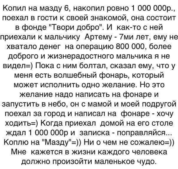 Копил на мазду 6 накопил ровно 1 000 совр поехал в гости к своей знакомой она состоит в фонде Твори добро И както с ней приехали к мальчику Артему 7ми лет ему не хватало денег на операцию 800 000 более доброго и жизнерадостного мальчика я не видел Пока с ним болтал сказал ему что у меня есть волшебный фонарь который может исполнить одно желание Но это желание надо написать на фонаре и запустить в 