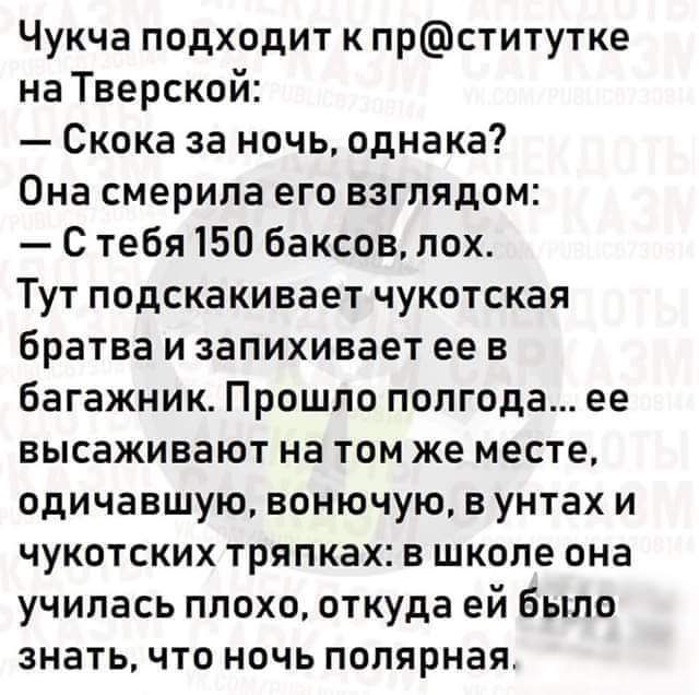 Чукча подходит к прститутке на Тверской Скока за ночь однака Она смерила его взглядом С тебя 150 баксов пох Тут подскакивает чукотская братва и запихивает ее в багажник Прошло полгода ее высаживают на том же месте одичавшую вонючую вунтах и чукотских тряпках в школе она училась плохо откуда ей было знать что ночь полярная