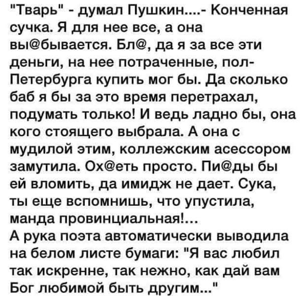 Тварь думал Пушкин Конченная сучка Я для нее все а она выбынается Бл да я за все эти деньги на нее потраченные пол Петербурга купить мог бы да сколько баб я бы за это время перетрахал подумать только И ведь ладно бы она кого стоящего выбрала А она с мудилой этим коллежским асессором замутила 0хеть просто Пиды бы ей вломить да имидж не дает Сука ты еще вспомнишь что упустила манда провинциальный А 