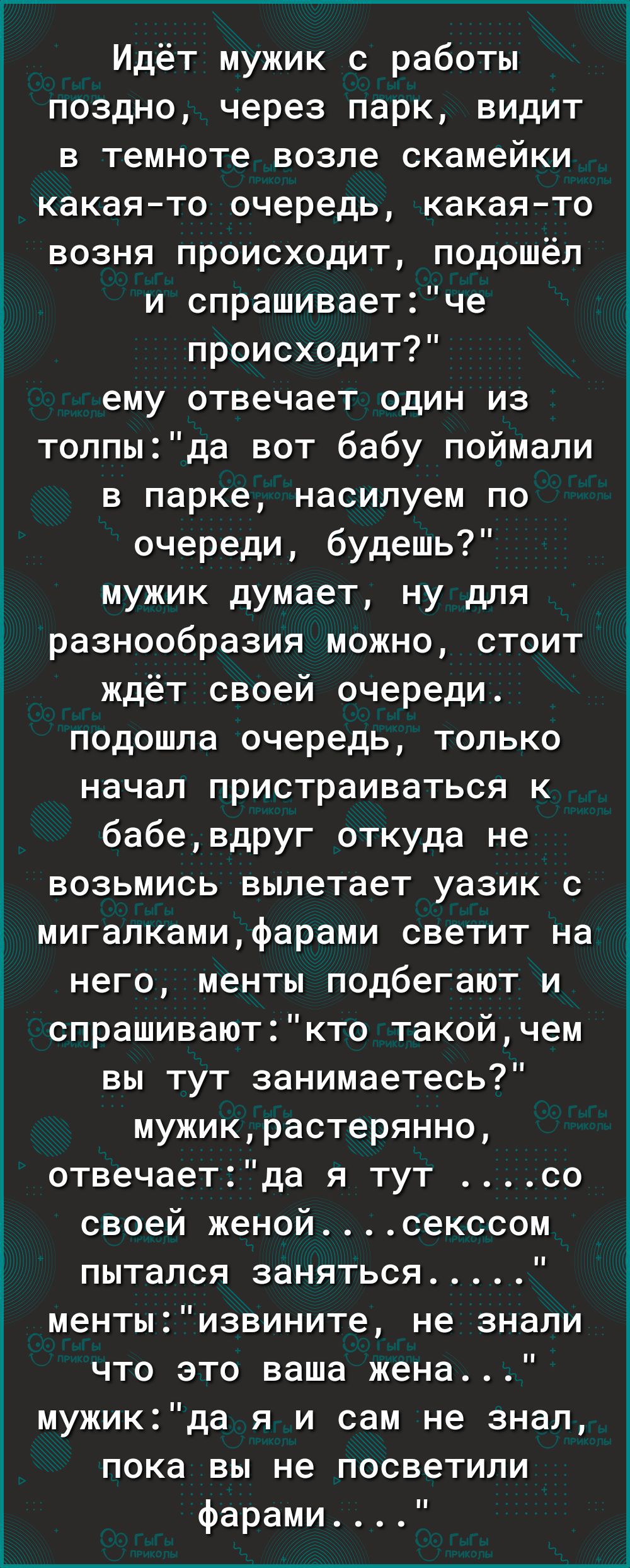 Идёт мужик с работы поздно через парк видит в темноте возле скамейки какаято очередь какаято возня происходит подошёл и спрашиваетче происходит ему отвечает один из толпыда вот бабу поймали в парке насилуем по очереди будешь мужик думает ну для разнообразия можно стоит ждёт своей очереди подошла очередь только начал пристраиваться к бабевдруг откуда не возьмись вылетает уазик с мигапкамифарами све