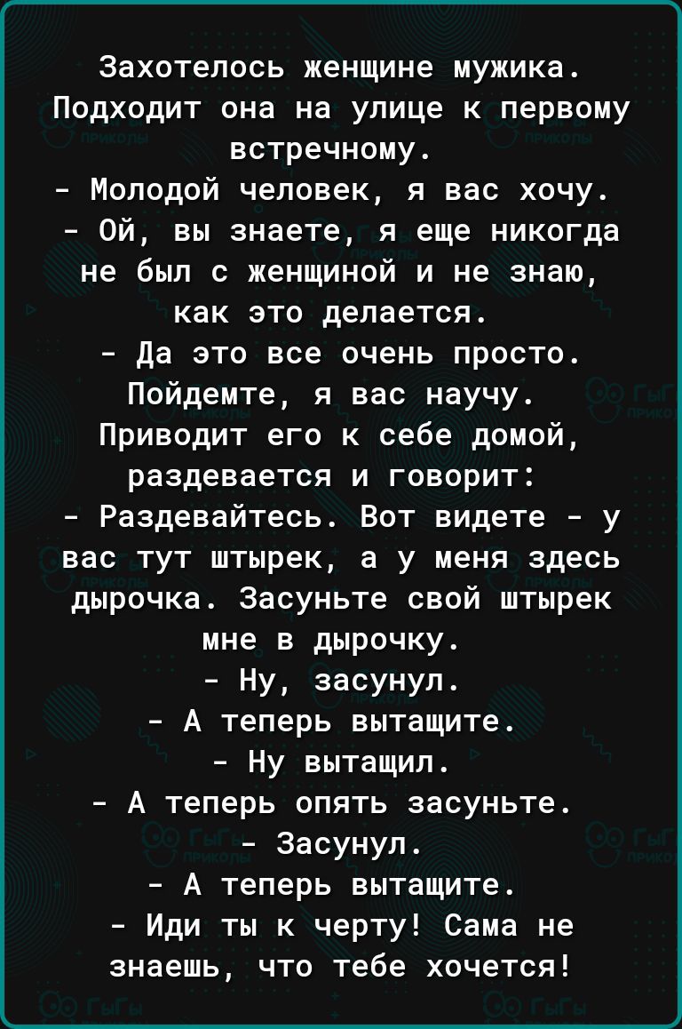 Захотелось женщине мужика Подходит она на улице к первому встречному Молодой человек я вас хочу Ой вы знаете я еще никогда не был с женщиной и не знаю как это делается да это все очень просто Пойдемте я вас научу Приводит его к себе домой раздевается и говорит Раздевайтесь Вот видете у вас тут штырек а у меня здесь дырочка Засуньте свой штырек мне в дырочку Ну засунул А теперь вытащите Ну вытащил 