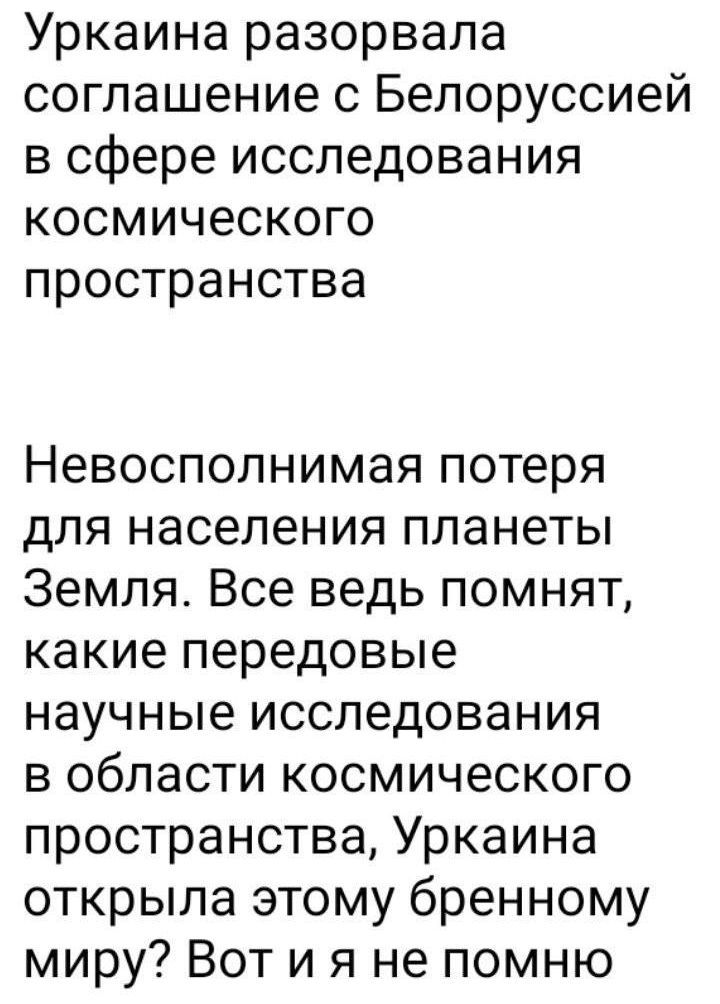 Уркаина разорвала соглашение с Белоруссией в сфере исследования космического пространства Невосполнимая потеря для населения планеты Земля Все ведь помнят какие передовые научные исследования в области космического пространства Уркаина открыла этому бренному миру Вот и я не помню