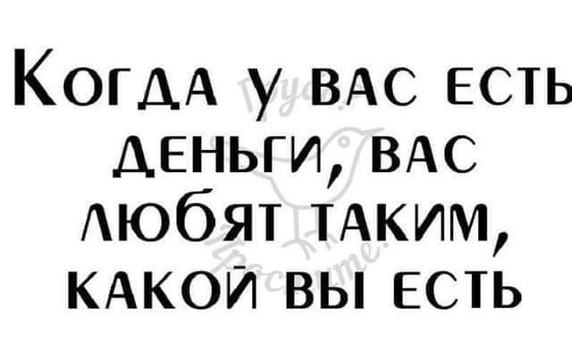 КОГДА у ВАС есть деньги ВАС АЮбЯТ ТАКИМ КАКОЙ вы есть