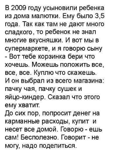 В 2009 году усыновили ребенка из дома малютки Ему было 35 года Так как там не дают мною сладкого то ребенок не знал многие вкусняшки И вот мы в супермаркете и я говорю сыну Вот тебе корзинка бери что хочешь Можешь положить все все все Куплю что скажешь И он выбрал из всего магазина пачку чая пачку сушек и яйцо киндер Сказал что этою ему хватит До сих пор попросит денег на карманные расходы купит и