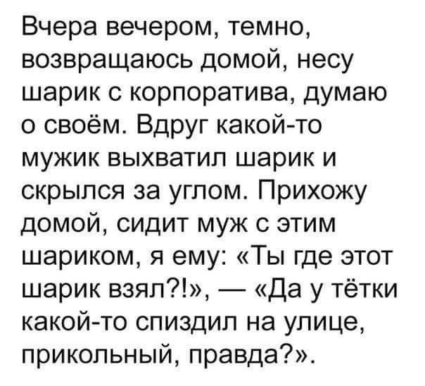 Вчера вечером темно возвращаюсь домой несу шарик с корпоратива думаю о своём Вдруг какой то мужик выхватил шарик и скрылся за углом Прихожу домой сидит муж с этим шариком я ему Ты где этот шарик взял Да у тётки какой то спиздил на улице прикольный правда