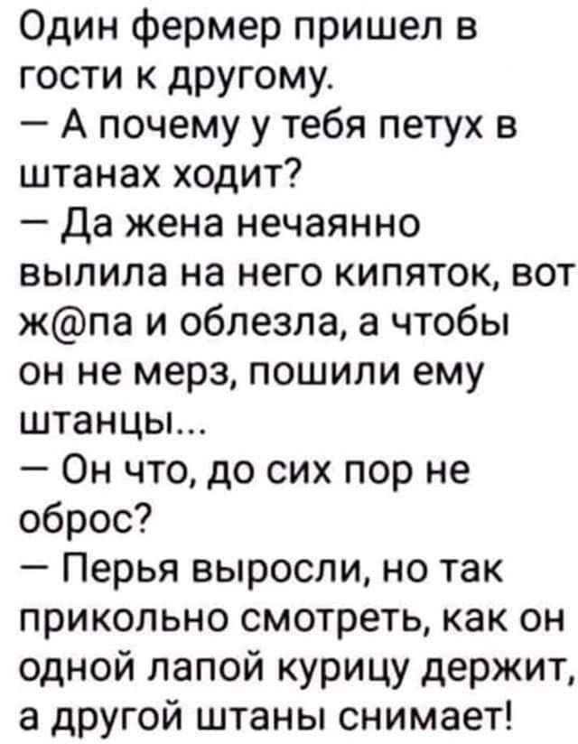 Один фермер пришел в гости к другому А почему у тебя петух в штанах ходит Да жена нечаянно выпила на него кипяток вот жпа и облезла а чтобы он не мерз пошили ему штанцы Он что до сих пор не оброс Перья выросли но так прикольно смотреть как он одной папой курицу держит а другой штаны снимает