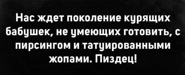 Нас ждет поколение кцрящих Бабцшек не имеющих готовить пирсингом и татуироваииыми жопами Пиздец