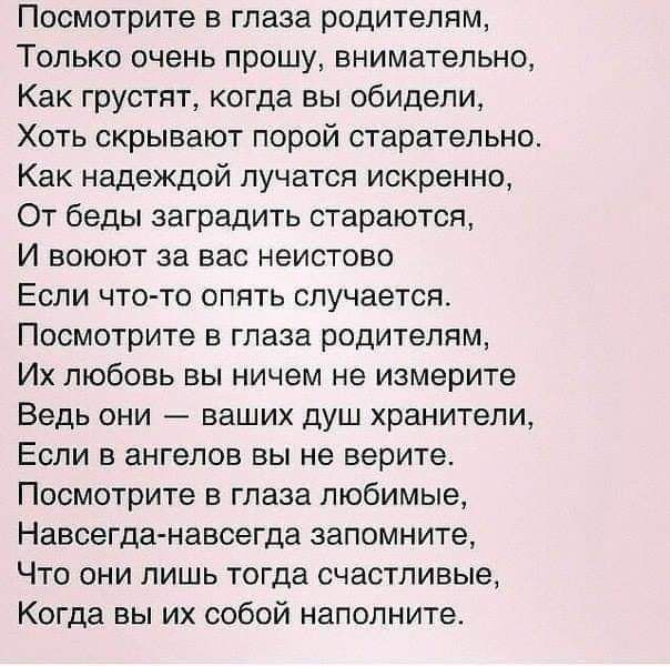 Посмотрите в глаза родителям Только очень прошу внимательно Как грустят когда вы обидели Хоть скрывают порой старательно Как надеждой пучатся искренно От беды заградить стараются И воюют за вас неистово ЕСЛИ ЧТО ТО ОПЯТЬ СПУЧЭЕТСЯ Посмотрите в глаза родителям Их любовь вы ничем не измерите Ведь они ваших душ хранители ЕСЛИ В ЗНГЭПОВ ВЫ не верите Посмотрите в глаза любимые Навсегда навсегда запомни