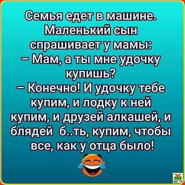 еіемья едет в машине Маленький сын спрашивает у мамы Мам а ты МНе уде му купишь Конечно И удочку тебе купим и лодку к ней купим и друзей алкашей и блядей бть купим чтобы все как у отца было