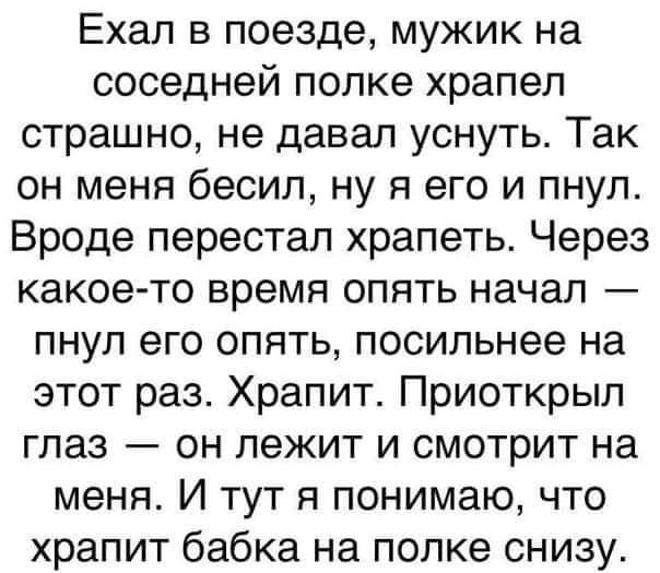 Ехал в поезде мужик на соседней полке храпеп страшно не давал уснуть Так он меня бесил ну я его и пнул Вроде перестал храпеть Через какое то время опять начал пнул его опять посильнее на этот раз Храпит Приоткрыл глаз он лежит и смотрит на меня И тут я понимаю что храпит бабка на полке снизу