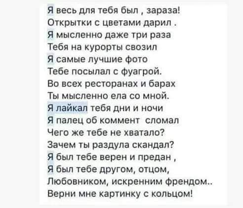 Я весь для ебя Был зараза Открытки с цветами дарил Я мысленно даже при раза Тебя на курорты свозип Я самые лучшие Фото Тебе посылал с Фуагрой Во всех ресюранах и барах Ты мысленно ела со мной Я лайкал тебя дни и ночи я палец об коммент сламал Чего же тебе не хватало Зачем раздула скандал Я был тебе верен и предан Я был тебе двутм отцом Любовниким искренним Франции Верни мне картинку с кольцом