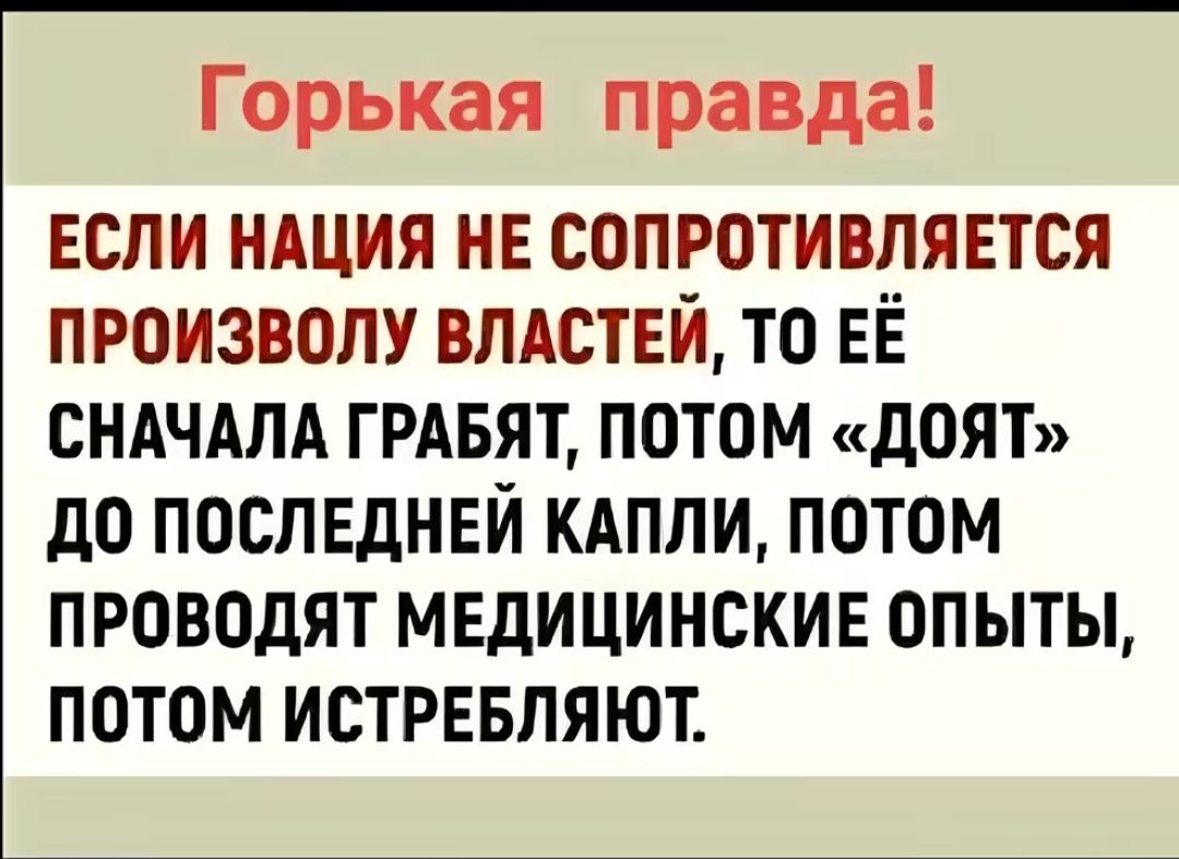 Горькая правда ЕСЛИ НАЦИЯ НЕ СОПРОТИВПЯЕТСЯ ПРОИЗВОЛУ ВЛАСТЕЙ ТО ЕЁ СНАЧАЛА ГРАБЯТ ПОТОМ дОЯТ дО ПОСПЕдНЕИ КАПЛИ ПОТОМ ПРОВОДЯТ МЕДИЦИНСКИЕ ОПЫТЫ ПОТОМ ИСТРЕБЛЯЮТ