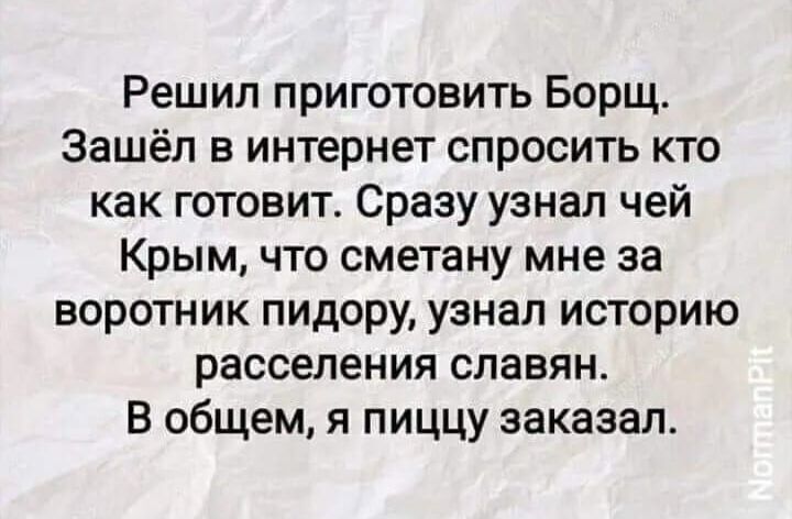 Решил приготовить Борщ Зашёл в интернет спросить кто как готовит Сразу узнал чей Крым что сметану мне за воротник пидору узнал историю расселения славян В общем я пиццу заказал