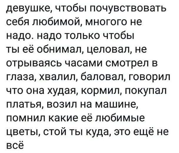 девушке чтобы почувствовать себя любимой многого не надо надо только чтобы ты её обнимал целовал не отрываясь часами смотрел в глаза хвалил баловал говорил что она худая кормил покупал платья возил на машине помнил какие её любимые цветы стой ты куда это ещё не все