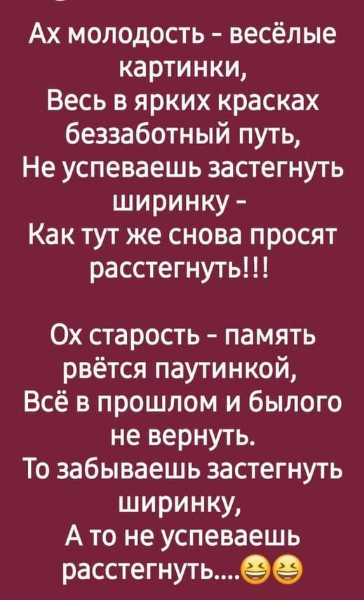 Ах молодость весёлые картинки Весь в ярких красках беззаботный путь Не успеваешь застегнуть ширинку Как тут же снова просят расстегнуть Ох старость память рвётся паутинкой Всё в прошлом и былого не вернуть То забываешь застегнуть ширинку А то не успеваешь расстегнуть