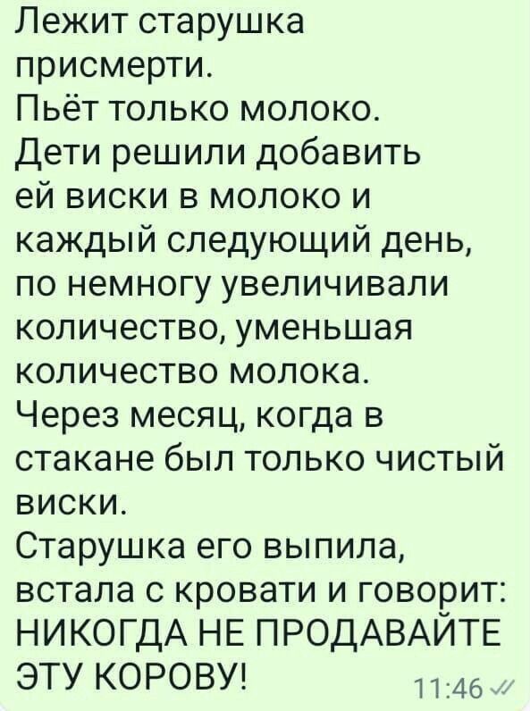 Лежит старушка присмерти Пьёт только молоко Дети решили добавить ей виски в молоко и каждый следующий день по немногу увеличивали количество уменьшая количество молока Через месяц когда в стакане был только чистый виски Старушка его выпила встала с кровати и говорит НИКОГДА НЕ ПРОДАВАЙТЕ ЭТУ КОРОВУ 46