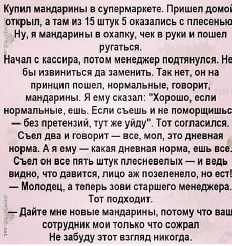 Купил мандарины в супермаркете Пришел домоі открыл в там и 15 штук 5 оказались с плесенью Ну я мандарины в охапку чек в руки и пошел ругаться Начал кассира потом менеджер подтянулся Не бы извиниться да заменить Так нет он на принцип пошел нормальные говорит мандарины Я ему сказал Хорошо если нормальные ешь ЕСПИ съешь И НЕ ПОЦОРЩИШЬС без претензий тут же уйду Тот согласился Съел два и говорит все м