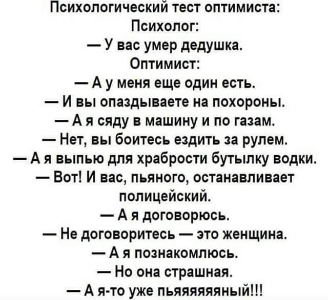 Психологический тест оптимиста Психолог У вас умер дедушка Оптимист А у меня еще один есть И вы опаздываете на похороны А я сяду в машину и по газам Нет вы боитесь ездить за рулем А выпью для храбрости Бутылку водки Вот И вас пьяного останавливает полицейский А я договорюсь Не договоритесь зто женщина А я пинакомпюсь Но она страшная А я то уже пьяяияяяный