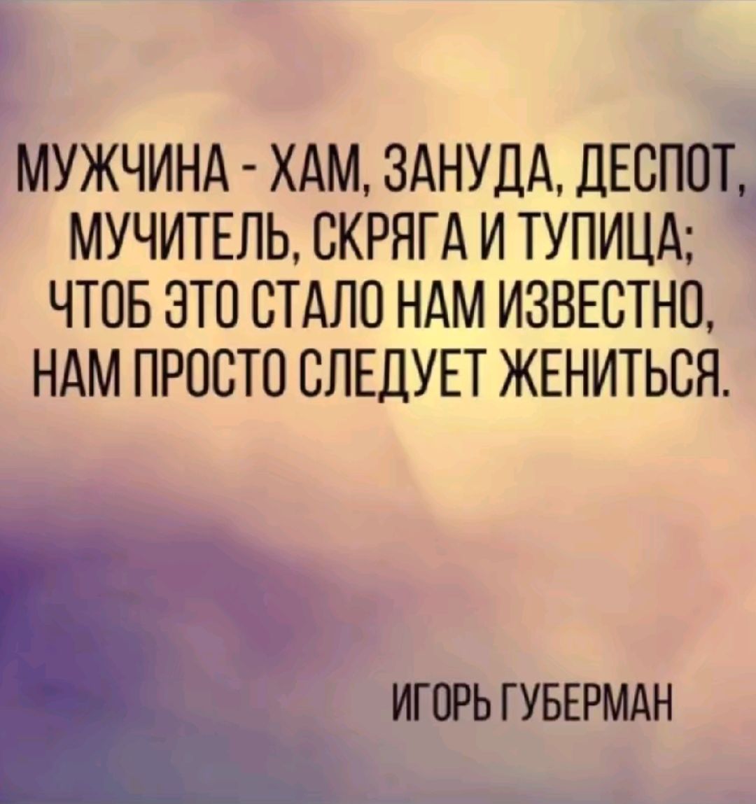 МУЖЧИНА ХАМ ЗАНУДА ДЕСПОТ МУЧИТЕПЬ СКРНГА И ТУПИЦА ЧТОБ ЭТО СТАЛО НАМ ИЗВЕСТНП НАМ ПРОСТО СЛЕДУЕТ ЖЕНИТЬСЯ ИГОРЬ ГУБЕРМАН