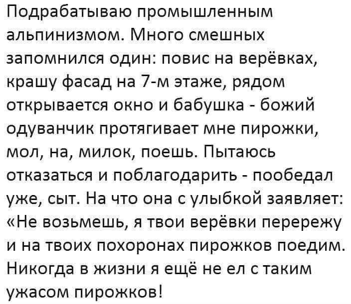 Подрабатываю промышленным альпинизмом Много смешных запомнился один повис на верёвках крашу фасад на 7 м этаже рядом открывается окно и бабушка божий одуванчик протягивает мне пирожки мол на милок поешь Пытаюсь отказаться и поблагодарить пообедал уже сыт На что она с улыбкой заявляет Не возьмешь я твои верёвки перережу и на твоих похоронах пирожков поедим Никогда в жизни я ещё не ел стаким ужасом 