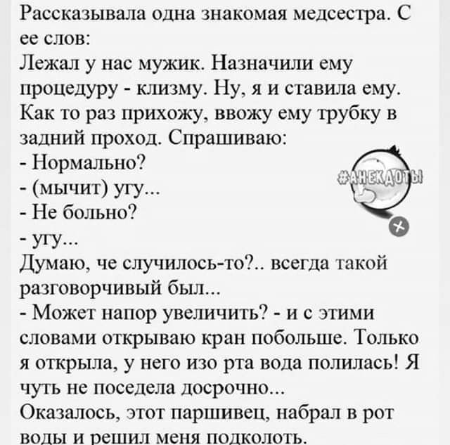 Ряссказывала одна знакомая медсестра С ее слов Лежал у нас мужик Назначили ему процедуру клизму Ну я и ставила ему Как то раз прихожу ввожу ему трубку и задний проход Спрашиваю Нормально мычит угу Не больно УУ п Думаю че случилось то всегда гакой разговорчивый был Может напор увеличить и с этими словами открываю крдп побольше Только я открыла у него изо рта вода полилась Я чуть не поседела досрочн