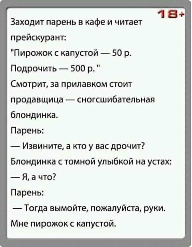 1 в Заходит парень в кафе и читает прейскурант Пирожок капустой 50 р Подрочить 500 р Смотрит за прилавком стоит продавщица сногсшибательная блондинка Парень Извините а кто у вас дрочит Блондинка томной улыбкой на устах Я 3 что Парень Тогда вымойте пожалуйста руки Мне пирожок с капустой